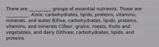 There are __________ groups of essential nutrients. Those are __________. A)six; carbohydrates, lipids, proteins, vitamins, minerals, and water B)five; carbohydrates, lipids, proteins, vitamins, and minerals C)four; grains, meats, fruits and vegetables, and dairy D)three; carbohydrates, lipids, and proteins