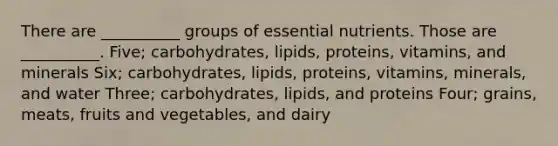 There are __________ groups of essential nutrients. Those are __________. Five; carbohydrates, lipids, proteins, vitamins, and minerals Six; carbohydrates, lipids, proteins, vitamins, minerals, and water Three; carbohydrates, lipids, and proteins Four; grains, meats, fruits and vegetables, and dairy