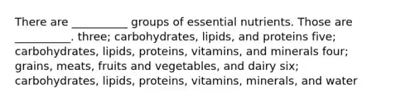 There are __________ groups of essential nutrients. Those are __________. three; carbohydrates, lipids, and proteins five; carbohydrates, lipids, proteins, vitamins, and minerals four; grains, meats, fruits and vegetables, and dairy six; carbohydrates, lipids, proteins, vitamins, minerals, and water