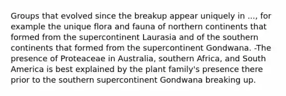 Groups that evolved since the breakup appear uniquely in ..., for example the unique flora and fauna of northern continents that formed from the supercontinent Laurasia and of the southern continents that formed from the supercontinent Gondwana. -The presence of Proteaceae in Australia, southern Africa, and South America is best explained by the plant family's presence there prior to the southern supercontinent Gondwana breaking up.