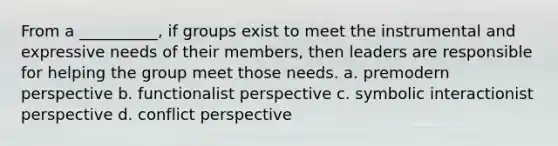 From a __________, if groups exist to meet the instrumental and expressive needs of their members, then leaders are responsible for helping the group meet those needs. a. premodern perspective b. functionalist perspective c. symbolic interactionist perspective d. conflict perspective