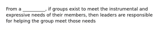 From a __________, if groups exist to meet the instrumental and expressive needs of their members, then leaders are responsible for helping the group meet those needs