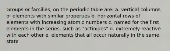 Groups or families, on the periodic table are: a. vertical columns of elements with similar properties b. horizontal rows of elements with increasing atomic numbers c. named for the first elements in the series, such as "actinides" d. extremely reactive with each other e. elements that all occur naturally in the same state