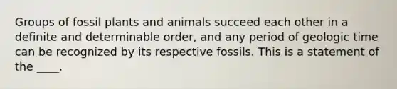 Groups of fossil plants and animals succeed each other in a definite and determinable order, and any period of geologic time can be recognized by its respective fossils. This is a statement of the ____.