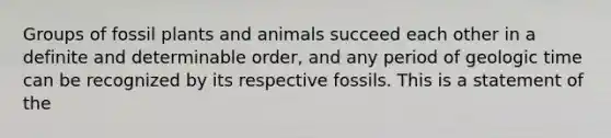 Groups of fossil plants and animals succeed each other in a definite and determinable order, and any period of geologic time can be recognized by its respective fossils. This is a statement of the