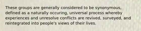 These groups are generally considered to be synonymous, defined as a naturally occuring, universal process whereby experiences and unresolve conflicts are revived, surveyed, and reintegrated into people's views of their lives.