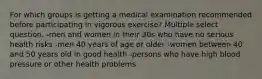 For which groups is getting a medical examination recommended before participating in vigorous exercise? Multiple select question. -men and women in their 30s who have no serious health risks -men 40 years of age or older -women between 40 and 50 years old in good health -persons who have high blood pressure or other health problems