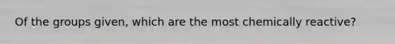 Of the groups given, which are the most chemically reactive?