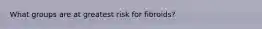 What groups are at greatest risk for fibroids?