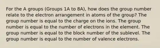 For the A groups (Groups 1A to 8A), how does the group number relate to the electron arrangement in atoms of the group? The group number is equal to the charge on the ions. The group number is equal to the number of electrons in the element. The group number is equal to the block number of the sublevel. The group number is equal to the number of valence electrons.