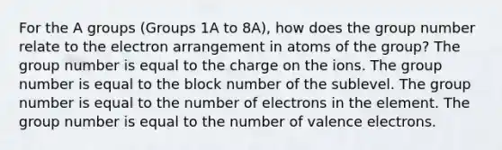 For the A groups (Groups 1A to 8A), how does the group number relate to the electron arrangement in atoms of the group? The group number is equal to the charge on the ions. The group number is equal to the block number of the sublevel. The group number is equal to the number of electrons in the element. The group number is equal to the number of valence electrons.