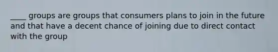 ____ groups are groups that consumers plans to join in the future and that have a decent chance of joining due to direct contact with the group