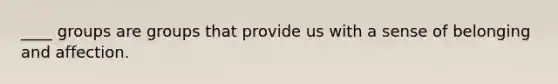 ____ groups are groups that provide us with a sense of belonging and affection.