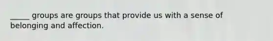 _____ groups are groups that provide us with a sense of belonging and affection.