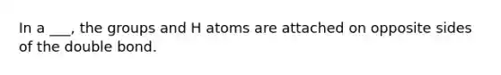 In a ___, the groups and H atoms are attached on opposite sides of the double bond.