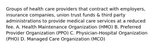 Groups of health care providers that contract with employers, insurance companies, union trust funds & third party administrations to provide medical care services at a reduced fee. A. Health Maintenance Organization (HMO) B. Preferred Provider Organization (PPO) C. Physician-Hospital Organization (PHO) D. Managed Care Organization (MCO)