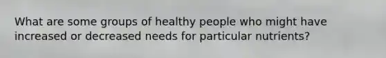 What are some groups of healthy people who might have increased or decreased needs for particular nutrients?