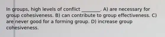 In groups, high levels of conflict ________. A) are necessary for group cohesiveness. B) can contribute to group effectiveness. C) are never good for a forming group. D) increase group cohesiveness.