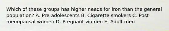 Which of these groups has higher needs for iron than the general population? A. Pre-adolescents B. Cigarette smokers C. Post-menopausal women D. Pregnant women E. Adult men