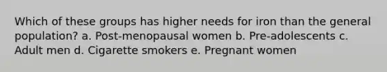 Which of these groups has higher needs for iron than the general population? a. Post-menopausal women b. Pre-adolescents c. Adult men d. Cigarette smokers e. Pregnant women