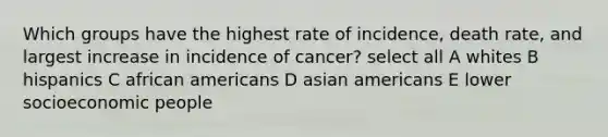 Which groups have the highest rate of incidence, death rate, and largest increase in incidence of cancer? select all A whites B hispanics C african americans D asian americans E lower socioeconomic people