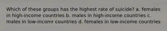 Which of these groups has the highest rate of suicide? a. females in high-income countries b. males in high-income countries c. males in low-incomr countries d. females in low-income countries