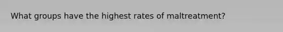 What groups have the highest rates of maltreatment?