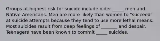 Groups at highest risk for suicide include older _____ men and Native Americans. Men are more likely than women to "succeed" at suicide attempts because they tend to use more lethal means. Most suicides result from deep feelings of _______ and despair. Teenagers have been known to commit _____ suicides.