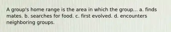 A group's home range is the area in which the group... a. finds mates. b. searches for food. c. first evolved. d. encounters neighboring groups.