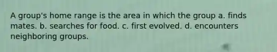 A group's home range is the area in which the group a. finds mates. b. searches for food. c. first evolved. d. encounters neighboring groups.