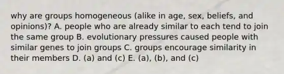 why are groups homogeneous (alike in age, sex, beliefs, and opinions)? A. people who are already similar to each tend to join the same group B. evolutionary pressures caused people with similar genes to join groups C. groups encourage similarity in their members D. (a) and (c) E. (a), (b), and (c)