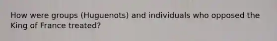 How were groups (Huguenots) and individuals who opposed the King of France treated?