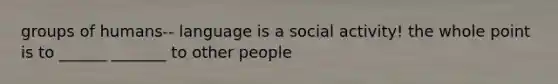 groups of humans-- language is a social activity! the whole point is to ______ _______ to other people