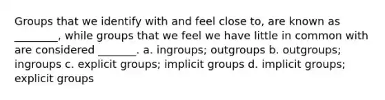 Groups that we identify with and feel close to, are known as ________, while groups that we feel we have little in common with are considered _______. a. ingroups; outgroups b. outgroups; ingroups c. explicit groups; implicit groups d. implicit groups; explicit groups