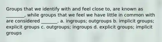 Groups that we identify with and feel close to, are known as ________, while groups that we feel we have little in common with are considered _______. a. ingroups; outgroups b. implicit groups; explicit groups c. outgroups; ingroups d. explicit groups; implicit groups