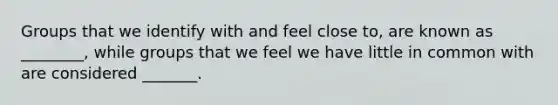 Groups that we identify with and feel close to, are known as ________, while groups that we feel we have little in common with are considered _______.