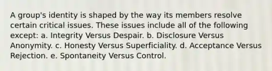 A group's identity is shaped by the way its members resolve certain critical issues. These issues include all of the following except: a. Integrity Versus Despair. b. Disclosure Versus Anonymity. c. Honesty Versus Superficiality. d. Acceptance Versus Rejection. e. Spontaneity Versus Control.