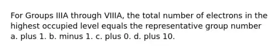 For Groups IIIA through VIIIA, the total number of electrons in the highest occupied level equals the representative group number a. plus 1. b. minus 1. c. plus 0. d. plus 10.