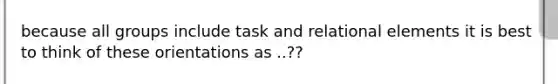 because all groups include task and relational elements it is best to think of these orientations as ..??