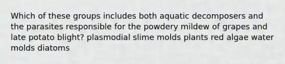 Which of these groups includes both aquatic decomposers and the parasites responsible for the powdery mildew of grapes and late potato blight? plasmodial slime molds plants red algae water molds diatoms