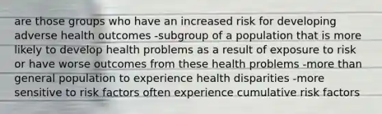 are those groups who have an increased risk for developing adverse health outcomes -subgroup of a population that is more likely to develop health problems as a result of exposure to risk or have worse outcomes from these health problems -more than general population to experience health disparities -more sensitive to risk factors often experience cumulative risk factors