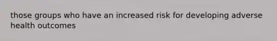 those groups who have an increased risk for developing adverse health outcomes