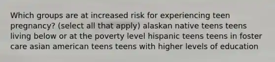 Which groups are at increased risk for experiencing teen pregnancy? (select all that apply) alaskan native teens teens living below or at the poverty level hispanic teens teens in foster care asian american teens teens with higher levels of education