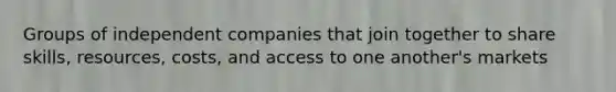 Groups of independent companies that join together to share skills, resources, costs, and access to one another's markets