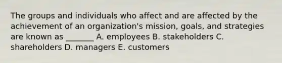 The groups and individuals who affect and are affected by the achievement of an organization's mission, goals, and strategies are known as _______ A. employees B. stakeholders C. shareholders D. managers E. customers