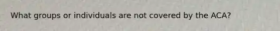 What groups or individuals are not covered by the ACA?