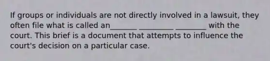 If groups or individuals are not directly involved in a lawsuit, they often file what is called an_______ _________ ________ with the court. This brief is a document that attempts to influence the court's decision on a particular case.