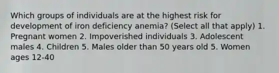 Which groups of individuals are at the highest risk for development of iron deficiency anemia? (Select all that apply) 1. Pregnant women 2. Impoverished individuals 3. Adolescent males 4. Children 5. Males older than 50 years old 5. Women ages 12-40