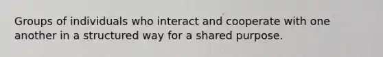 Groups of individuals who interact and cooperate with one another in a structured way for a shared purpose.