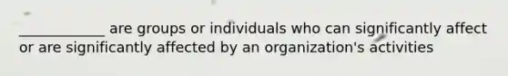 ____________ are groups or individuals who can significantly affect or are significantly affected by an organization's activities